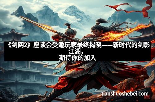 《剑网2》座谈会受邀玩家最终揭晓——新时代的剑影江湖，期待你的加入